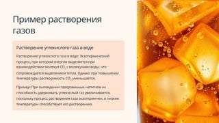 Пример растворения
газов
Растворение углекислого газа в воде
Растворение углекислого газа в воде: Экзотермический
процесс, при котором энергия выделяется при
взаимодействии молекул CO2 с молекулами воды, что
сопровождается выделением тепла. Однако при повышении
температуры растворимость CO2 уменьшается.
Пример: При охлаждении газированных напитков их
способность удерживать углекислый газ увеличивается,
поскольку процесс растворения газа экзотермичен, и низкие
температуры способствуют его растворению.
 