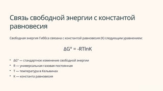 Связь свободной энергии с константой
равновесия
Свободная энергия Гиббса связана с константой равновесия (K) следующим уравнением:
ΔG° = -RTlnK
• ΔG° — стандартное изменение свободной энергии
• R — универсальная газовая постоянная
• T — температура в Кельвинах
• K — константа равновесия
 