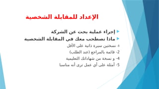 ‫الشخصية‬ ‫للمقابلة‬ ‫اإلعداد‬

‫الشركة‬ ‫عن‬ ‫بحث‬ ‫عملية‬ ‫إجراء‬

‫الشخصية‬ ‫المقابلة‬ ‫في‬ ‫معك‬ ‫تصطحب‬ ‫ماذا‬
1
-
‫األقل‬ ‫على‬ ‫ذاتية‬ ‫سيرة‬ ‫نسختين‬
2
) ( -
‫الطلب‬ ‫عند‬ ‫بالمراجع‬ ‫قائمة‬
4
-
‫التعليمية‬ ‫شهاداتك‬ ‫من‬ ‫نسخة‬ ‫و‬
5
-
‫مناسبا‬ ‫أنه‬ ‫ترى‬ ‫عمل‬ ‫أي‬ ‫على‬ ‫أمثلة‬
 