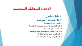 ‫الشخصية‬ ‫للمقابلة‬ ‫اإلعداد‬

‫ستلبس‬ ‫ماذا‬

‫المتوقعة‬ ‫األسئلة‬ ‫ما‬
1
-
‫نفسك؟‬ ‫عن‬ ‫لي‬ ‫احكي‬
2
-
‫؟‬ ‫الوظيفة‬ ‫هذه‬ ‫على‬ ‫للحصول‬ ‫تقدمت‬ ‫لماذا‬
3
-
‫الشركة؟‬ ‫عن‬ ‫تعلم‬ ‫ماذا‬
4
-
‫الوظيفة؟‬ ‫هذه‬ ‫لشغل‬ ‫مؤهال‬ ‫يجعلك‬ ‫الذي‬ ‫ما‬
5
-
‫؟‬ ‫عملك‬ ‫مجال‬ ‫تغيير‬ ‫تريد‬ ‫لماذا‬
6
-
‫؟‬ ‫السابقة‬ ‫وظيفتك‬ ‫تركت‬ ‫لماذا‬
 