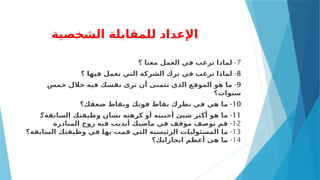 ‫الشخصية‬ ‫للمقابلة‬ ‫اإلعداد‬
7
-
‫؟‬ ‫معنا‬ ‫العمل‬ ‫في‬ ‫ترغب‬ ‫لماذا‬
8
-
‫؟‬ ‫فيها‬ ‫تعمل‬ ‫التي‬ ‫الشركة‬ ‫ترك‬ ‫في‬ ‫ترغب‬ ‫لماذا‬
9
-
‫خمس‬ ‫خالل‬ ‫فيه‬ ‫نفسك‬ ‫ترى‬ ‫أن‬ ‫تتمنى‬ ‫الذي‬ ‫الموقع‬ ‫هو‬ ‫ما‬
‫سنوات؟‬
10
-
‫ضعفك؟‬ ‫ونقاط‬ ‫قوتك‬ ‫نقاط‬ ‫نظرك‬ ‫في‬ ‫هي‬ ‫ما‬
11
-
2
‫؟‬‫السابقة‬ ‫وظيفتك‬ ‫بشان‬ ‫كرهته‬ ‫أو‬ ‫أحببته‬ ‫شيئ‬ ‫أكثر‬ ‫هو‬ ‫ما‬
12
-
‫المبادرة‬ ‫روح‬ ‫فيه‬ ‫أبديت‬ ‫ماضيك‬ ‫في‬ ‫موقف‬ ‫بوصف‬ ‫قم‬
13
-
‫السابقة؟‬ ‫وظيفتك‬ ‫في‬ 2
‫ا‬‫به‬ ‫قمت‬ ‫التي‬ ‫الرئيسية‬ ‫ت‬2
‫ا‬‫المسئولي‬ ‫ما‬
14
-
‫ك؟‬2
‫ت‬‫انجازا‬ ‫أعظم‬ ‫هى‬ ‫ما‬
 