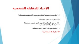 ‫الشخصية‬ ‫للمقابلة‬ ‫اإلعداد‬
15
-
‫مستقلة؟‬ ‫بطريقة‬ ‫أو‬ ‫فريق‬ ‫في‬ ‫أفضل‬ ‫بصورة‬ ‫تعمل‬ ‫هل‬
16
-
‫الضغط؟‬ ‫تحت‬ ‫تعمل‬ ‫كيف‬
17
-
‫لشغلها؟‬ ‫تقدمت‬ ‫التي‬ ‫األخرى‬ ‫الوظائف‬ ‫هي‬ ‫ما‬
18
-
‫الجامعي؟‬ ‫أداءك‬ ‫كان‬ ‫كيف‬
19
-
‫تفضلها؟‬ ‫التي‬ ‫العمل‬ ‫ساعات‬ ‫هي‬ ‫ما‬
20
-
‫لي؟‬ ‫أسئلة‬ ‫لديك‬ ‫هل‬
 