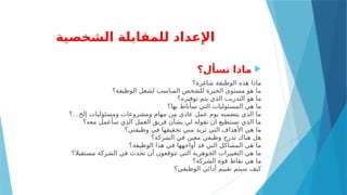 ‫الشخصية‬ ‫للمقابلة‬ ‫اإلعداد‬

‫تسأل؟‬ ‫ماذا‬
‫شاغرة؟‬ ‫الوظيفة‬ ‫هذه‬ ‫ماذا‬
‫الوظيفة؟‬ ‫لشغل‬ ‫المناسب‬ ‫للشخص‬ ‫الخبرة‬ ‫مستوى‬ ‫هو‬ ‫ما‬
‫توفيره؟‬ ‫يتم‬ ‫الذي‬ ‫التدريب‬ ‫هو‬ ‫ما‬
‫بها؟‬ ‫سأناط‬ ‫التي‬ ‫المسئوليات‬ ‫هي‬ ‫ما‬
…
‫؟‬ ‫إلخ‬ ‫ومسئوليات‬ ‫ومشروعات‬ ‫مهام‬ ‫من‬ ‫عادي‬ ‫عمل‬ ‫يوم‬ ‫يتضمنه‬ ‫الذي‬ ‫ما‬
‫معه؟‬ ‫سأعمل‬ ‫الذي‬ ‫العمل‬ ‫فريق‬ ‫بشأن‬ ‫لي‬ ‫تقوله‬ ‫ان‬ ‫تستطيع‬ ‫الذي‬ ‫ما‬
‫وظيفتي؟‬ ‫في‬ ‫تحقيقها‬ ‫مني‬ ‫تريد‬ ‫التي‬ ‫األهداف‬ ‫هي‬ ‫ما‬
‫الشركة؟‬ ‫في‬ ‫معين‬ ‫وظيفي‬ ‫تدرج‬ ‫هناك‬ ‫هل‬
‫الوظيفة؟‬ ‫هذا‬ ‫في‬ ‫أواجهها‬ ‫قد‬ ‫التي‬ ‫المشاكل‬ ‫هي‬ ‫ما‬
‫مستقبال؟‬ ‫الشركة‬ ‫في‬ ‫تحدث‬ ‫أن‬ ‫تتوقعون‬ ‫التي‬ ‫الجوهرية‬ ‫التغييرات‬ ‫هي‬ ‫ما‬
‫الشركة؟‬ ‫قوة‬ ‫نقاط‬ ‫هي‬ ‫ما‬
‫الوظيفي؟‬ ‫أدائي‬ ‫تقييم‬ ‫سيتم‬ ‫كيف‬
 