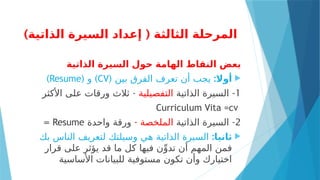 ) (
‫الذاتية‬ ‫السيرة‬ ‫إعداد‬ ‫الثالثة‬ ‫المرحلة‬
‫الذاتية‬ ‫السيرة‬ ‫حول‬ ‫الهامة‬ ‫النقاط‬ ‫بعض‬

‫أوال‬
:
( ‫بين‬ ‫الفرق‬ ‫تعرف‬ ‫أن‬ ‫يجب‬
CV
( )
‫و‬
Resume
)
1
-
‫الذاتية‬ ‫السيرة‬
‫التفصيلية‬
-
‫األكثر‬ ‫على‬ ‫ورقات‬ ‫ثالث‬
Curriculum Vita =cv
2
-
‫الذاتية‬ ‫السيرة‬
- ‫الملخصة‬
‫واحدة‬ ‫ورقة‬
Resume
=

:‫ثانيا‬
‫بك‬ ‫الناس‬ ‫لتعريف‬ ‫وسيلتك‬ ‫هي‬ ‫الذاتية‬ ‫السيرة‬
‫قرار‬ ‫على‬ ‫يؤثر‬ ‫قد‬ ‫ما‬ ‫كل‬ ‫فيها‬ ‫ن‬ِّ‫تدو‬ ‫أن‬ ‫المهم‬ ‫فمن‬
‫األساسية‬ ‫للبيانات‬ ‫مستوفية‬ ‫تكون‬ ‫وأن‬ ‫اختيارك‬
 