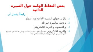 ‫السيرة‬ ‫حول‬ ‫الهامة‬ ‫النقاط‬ ‫بعض‬
‫الذاتية‬
:ً‫رابعا‬
‫أن‬ ‫يفضل‬
.1
‫اسمك‬ ‫هو‬ ‫الذاتية‬ ‫السيرة‬ ‫عنوان‬ ‫يكون‬
.2
‫عنوانك‬ ‫مباشرة‬ ‫تحته‬ ‫و‬
.3
‫اإللكتروني‬ ‫البريد‬ ‫و‬ ‫التليفون‬ ‫و‬
.4
‫االلكتروني‬ ‫والبريد‬
‫التهريج‬ ‫من‬ ‫شئ‬ ‫به‬ ‫وليس‬ ‫تسميته‬ ‫في‬ ‫جاد‬ ‫يكون‬ ‫أن‬ ‫يجب‬
‫جاد‬ ‫شخص‬ ‫أنك‬ ‫الذاتية‬ ‫سيرتك‬ ‫يقرأ‬ ‫من‬ ‫تشعر‬ ‫حتى‬
 