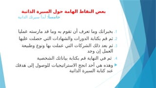 ‫الذاتية‬ ‫السيرة‬ ‫حول‬ ‫الهامة‬ ‫النقاط‬ ‫بعض‬
:ً‫خامسا‬
‫الذاتية‬ ‫سيرتك‬ ‫أبدأ‬
.1
‫عمليا‬ ‫مارسته‬ ‫قد‬ ‫وما‬ ‫به‬ ‫تقوم‬ ‫أن‬ ‫تعرف‬ ‫وما‬ ‫بخبراتك‬
.2
‫عليها‬ ‫حصلت‬ ‫التي‬ ‫والشهادات‬ ‫الدورات‬ ‫بكتابة‬ ‫قم‬ ‫ثم‬
.3
‫وطبيعة‬ ‫ونوع‬ ‫بها‬ ‫عملت‬ ‫التي‬ ‫الشركات‬ ‫ذلك‬ ‫بعد‬ ‫ثم‬
‫وجد‬ ‫إن‬ ‫العمل‬
.4
‫الشخصية‬ ‫بياناتك‬ ‫بكتابة‬ ‫قم‬ ‫النهاية‬ ‫في‬ ‫ثم‬

‫هدفك‬ ‫إلى‬ ‫للوصول‬ ‫االستراتيجيات‬ ‫انجح‬ ‫أحد‬ ‫هي‬ ‫وهذه‬
‫الذاتية‬ ‫السيرة‬ ‫كتابة‬ ‫عند‬
 