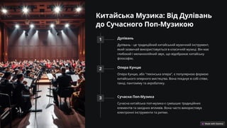 Китайська Музика: Від Дулівань
до Сучасного Поп-Музикою
1 Дулівань
Дулівань - це традиційний китайський музичний інструмент,
який зазвичай використовується в класичній музиці. Він має
глибокий і меланхолійний звук, що відображає китайську
філософію.
2 Опера Кунцю
Опера Кунцю, або "пекінська опера", є популярною формою
китайського оперного мистецтва. Вона поєднує в собі співи,
танці, пантоміму та акробатику.
3 Сучасна Поп-Музика
Сучасна китайська поп-музика є сумішшю традиційних
елементів та західних впливів. Вона часто використовує
електронні інструменти та ритми.
 