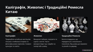 Каліграфія, Живопис і Традиційні Ремесла
Китаю
Каліграфія
Традиційне китайське мистецтво
письма з глибокою історією та
філософськими корінням. Символ
культури та освіти.
Живопис
Вишукані пейзажі, портрети та
сцени з життя. Часто
використовує туш і фарби на
папері або шовку.
Традиційні Ремесла
Багата спадщина, що
передається з покоління в
покоління. Від шовку до кераміки
та різьби по дереву.
 