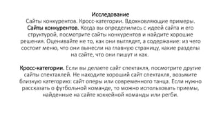 Исследование
Сайты конкурентов. Кросс-категории. Вдохновляющие примеры.
Сайты конкурентов. Когда вы определились с идеей сайта и его
структурой, посмотрите сайты конкурентов и найдите хорошие
решения. Оценивайте не то, как они выглядят, а содержание: из чего
состоит меню, что они вынесли на главную страницу, какие разделы
на сайте, что они пишут и как.
Кросс-категории. Если вы делаете сайт спектакля, посмотрите другие
сайты спектаклей. Не находите хороший сайт спектакля, возьмите
близкую категорию: сайт оперы или современного танца. Если нужно
рассказать о футбольной команде, то можно использовать приемы,
найденные на сайте хоккейной команды или регби.
 