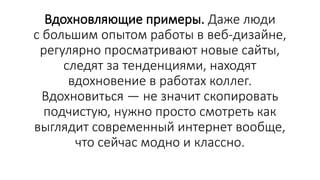 Вдохновляющие примеры. Даже люди
с большим опытом работы в веб-дизайне,
регулярно просматривают новые сайты,
следят за тенденциями, находят
вдохновение в работах коллег.
Вдохновиться — не значит скопировать
подчистую, нужно просто смотреть как
выглядит современный интернет вообще,
что сейчас модно и классно.
 
