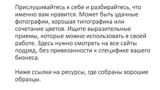 Прислушивайтесь к себе и разбирайтесь, что
именно вам нравится. Может быть удачные
фотографии, хорошая типографика или
сочетание цветов. Ищите выразительные
приемы, которые можно использовать в своей
работе. Здесь нужно смотреть на все сайты
подряд, без привязанности к специфике вашего
бизнеса.
Ниже ссылки на ресурсы, где собраны хорошие
образцы.
 