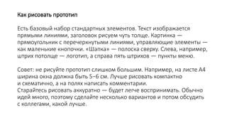 Как рисовать прототип
Есть базовый набор стандартных элементов. Текст изображается
прямыми линиями, заголовок рисуем чуть толще. Картинка —
прямоугольник с перечеркнутыми линиями, управляющие элементы —
как маленькие кнопочки. «Шапка» — полоска сверху. Слева, например,
штрих потолще — логотип, а справа пять штрихов — пункты меню.
Совет: не рисуйте прототип слишком большим. Например, на листе А4
ширина окна должна быть 5−6 см. Лучше рисовать компактно
и схематично, а на полях написать комментарии.
Старайтесь рисовать аккуратно — будет легче воспринимать. Обычно
идей много, поэтому сделайте несколько вариантов и потом обсудить
с коллегами, какой лучше.
 
