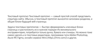 Текстовый прототип Текстовый прототип — самый простой способ представить
структуру сайта. Обычно, в текстовый прототип выносятся заголовки разделов, и
общие блоки будущей веб-страницы.
Задача текстовых прототипов — быстро сформировать ключевые блоки
страницы и расположить их в нужном порядке Из минимального
инструментария, потребуется только ручка, бумага или стикеры. Но можно тоже
самое сделать и в текстовых редакторах, программах типа Adobe Photoshop,
Axure RP, Figma, онлайн-сервисе Miro (https://miro.com/) и других.
 