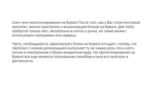 Скетч или прототипирование на бумаге После того, как у Вас готов текстовый
прототип, можно приступить к визуализации блоков на бумаге. Для этого
требуется только лист, желательно в клетку и ручка, но также можно
использовать программы или сервисы.
Часто, необходимость зарисовывать блоки на бумаге отпадает, потому, что
прототип с низкой детализацией выполняет ту же самую роль что и скетч,
только в электронном и более аккуратном виде. Но прототипирование на
бумаге все еще является популярным способом в силу его простоты и
доступности.
 
