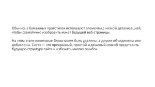 Обычно, в бумажных прототипах используют элементы,с низкой детализацией,
чтобы схематично изобразить макет будущей веб-страницы.
На этом этапе некоторые блоки могут быть удалены, а другие объединены или
добавлены. Скетч — это прекрасный, простой и дешевый способ представить
будущую структуру сайта и избежать многих ошибок.
 