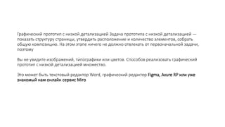 Графический прототип с низкой детализацией Задача прототипа с низкой детализацией —
показать структуру страницы, утвердить расположение и количество элементов, собрать
общую композицию. На этом этапе ничего не должно отвлекать от первоначальной задачи,
поэтому
Вы не увидите изображений, типографики или цветов. Способов реализовать графический
прототип с низкой детализацией множество.
Это может быть текстовый редактор Word, графический редактор Figma, Axure RP или уже
знакомый нам онлайн сервис Miro
 
