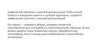 Графический прототип с высокой детализацией Чтобы точнее
попасть в ожидания клиента и целевой аудитории, создается
графический прототип с высокой детализацией.
Его задача — утвердить формы, размеры элементов
пользовательского интерфейса и композицию веб-страницы. В нем
можно увидеть стили элементов, иконок, проработанную
типографику, тени и иногда даже изображения в черно-белом
исполнении.
 