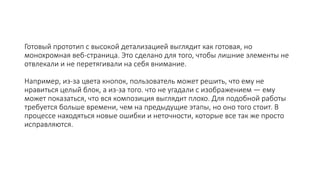 Готовый прототип с высокой детализацией выглядит как готовая, но
монохромная веб-страница. Это сделано для того, чтобы лишние элементы не
отвлекали и не перетягивали на себя внимание.
Например, из-за цвета кнопок, пользователь может решить, что ему не
нравиться целый блок, а из-за того. что не угадали с изображением — ему
может показаться, что вся композиция выглядит плохо. Для подобной работы
требуется больше времени, чем на предыдущие этапы, но оно того стоит. В
процессе находяться новые ошибки и неточности, которые все так же просто
исправляются.
 