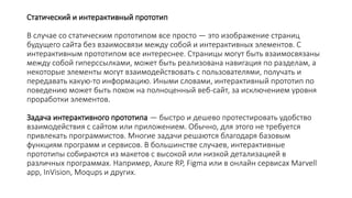 Статический и интерактивный прототип
В случае со статическим прототипом все просто — это изображение страниц
будущего сайта без взаимосвязи между собой и интерактивных элементов. С
интерактивным прототипом все интереснее. Страницы могут быть взаимосвязаны
между собой гиперссылками, может быть реализована навигация по разделам, а
некоторые элементы могут взаимодействовать с пользователями, получать и
передавать какую-то информацию. Иными словами, интерактивный прототип по
поведению может быть похож на полноценный веб-сайт, за исключением уровня
проработки элементов.
Задача интерактивного прототипа — быстро и дешево протестировать удобство
взаимодействия с сайтом или приложением. Обычно, для этого не требуется
привлекать программистов. Многие задачи решаются благодаря базовым
функциям программ и сервисов. В большинстве случаев, интерактивные
прототипы собираются из макетов с высокой или низкой детализацией в
различных программах. Например, Axure RP, Figma или в онлайн сервисах Marvell
app, InVision, Moqups и других.
 