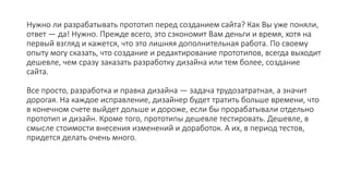 Нужно ли разрабатывать прототип перед созданием сайта? Как Вы уже поняли,
ответ — да! Нужно. Прежде всего, это сэкономит Вам деньги и время, хотя на
первый взгляд и кажется, что это лишняя дополнительная работа. По своему
опыту могу сказать, что создание и редактирование прототипов, всегда выходит
дешевле, чем сразу заказать разработку дизайна или тем более, создание
сайта.
Все просто, разработка и правка дизайна — задача трудозатратная, а значит
дорогая. На каждое исправление, дизайнер будет тратить больше времени, что
в конечном счете выйдет дольше и дороже, если бы прорабатывали отдельно
прототип и дизайн. Кроме того, прототипы дешевле тестировать. Дешевле, в
смысле стоимости внесения изменений и доработок. А их, в период тестов,
придется делать очень много.
 