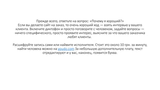 Прежде всего, ответьте на вопрос: «Почему я хороший?»
Если вы делаете сайт на заказ, то очень хороший ход — взять интервью у вашего
клиента. Включите диктофон и просто поговорите с человеком, задайте вопросы —
ничего специфического, просто проявите интерес, выясните за что вашего заказчика
любят клиенты.
Расшифруйте запись сами или наймите исполнителя. Стоит это около 10 грн. за минуту,
найти человека можно на youdo.com За небольшую дополнительную плату, текст
отредактируют и у вас, наконец, появится буква.
 