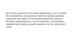 Все тексты пишите в текстовом редакторе, а не на сайте.
Не занимайтесь написанием текста во время дизайна
страницы или сайта. В текстовом редакторе намного
быстрее редактировать: что-то вырезать, скопировать,
переместить. Делать дизайн намного легче, когда текст
готов.
 