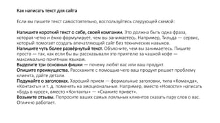Как написать текст для сайта
Если вы пишете текст самостоятельно, воспользуйтесь следующей схемой:
Напишите короткий текст о себе, своей компании. Это должна быть одна фраза,
которая четко и ёмко формулирует, чем вы занимаетесь. Например, Тильда — сервис,
который помогает создать впечатляющий сайт без технических навыков.
Напишите чуть более развёрнутый текст. Объясните, чем вы занимаетесь. Пишите
просто — так, как если бы вы рассказывали это приятелю за чашкой кофе —
максимально понятным языком.
Выделите три основных фишки — почему любят вас или ваш продукт.
Опишите преимущества. Расскажите с помощью чего ваш продукт решает проблему
клиента, дайте детали.
Подумайте о заголовках. Хороший прием — формальные заголовки, типа «Команда»,
«Контакты» и т. д. поменять на эмоциональные. Например, вместо «Новости» написать
«Будь в курсе», вместо «Контакты» — «Скажите привет».
Возьмите отзывы. Попросите ваших самых лояльных клиентов сказать пару слов о вас.
Отлично работает.
 