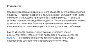 Стиль текста
Придерживайтесь информационного стиля. Не растекайтесь мыслью
по древу — говорите коротко и только важное. Большой текст никто
не читает. Используйте принцип обратной пирамиды — сначала
скажите главное, потом добавьте детали. Тут хорошо работает связка
заголовок и описание. Заголовок должен привлечь внимание
и передать суть, описание — расширить и дополнить сообщение.
Смело убирайте вводные конструкции, избегайте клише
и канцеляризмов. Готовый текст проверьте с помощью сервиса
glvrd.ru — он помогает очистить текст от словесного мусора,
проверяет на соответствие информационному стилю.
 