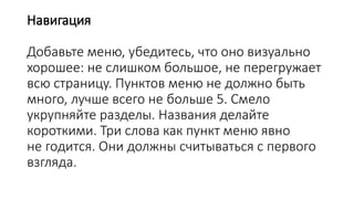 Навигация
Добавьте меню, убедитесь, что оно визуально
хорошее: не слишком большое, не перегружает
всю страницу. Пунктов меню не должно быть
много, лучше всего не больше 5. Смело
укрупняйте разделы. Названия делайте
короткими. Три слова как пункт меню явно
не годится. Они должны считываться с первого
взгляда.
 