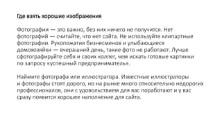 Где взять хорошие изображения
Фотографии — это важно, без них ничего не получится. Нет
фотографий — считайте, что нет сайта. Не используйте клипартные
фотографии. Рукопожатия бизнесменов и улыбающиеся
домохозяйки — вчерашний день, такие фото не работают. Лучше
сфотографируйте себя и своих коллег, чем искать готовые картинки
по запросу «успешный предприниматель».
Наймите фотографа или иллюстратора. Известные иллюстраторы
и фотографы стоят дорого, но на рынке много относительно недорогих
профессионалов, они с удовольствием для вас поработают и у вас
сразу появится хорошее наполнение для сайта.
 