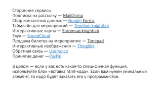 Сторонние сервисы
Подписка на рассылку — Mailchimp
Сбор контактных данных — Google Forms
Таймлайн для мероприятий — Timeline.knightlab
Интерактивные карты — Storymap.knightlab
Звук — SoundCloud
Продажа билетов на мероприятие — Timepad
Интерактивные изображения — Thinglink
Обратная связь — Uservoice
Принятие денег —PayPal
В целом — если у вас есть какая-то специфичная функция,
используйте блок «вставка html-кода». Если вам нужен уникальный
элемент, то надо будет заказать его у программистов.
 