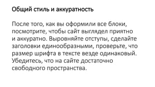 Общий стиль и аккуратность
После того, как вы оформили все блоки,
посмотрите, чтобы сайт выглядел приятно
и аккуратно. Выровняйте отступы, сделайте
заголовки единообразными, проверьте, что
размер шрифта в тексте везде одинаковый.
Убедитесь, что на сайте достаточно
свободного пространства.
 