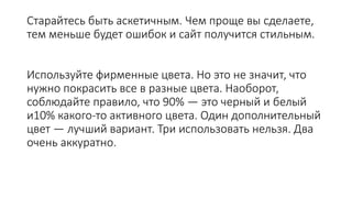 Старайтесь быть аскетичным. Чем проще вы сделаете,
тем меньше будет ошибок и сайт получится стильным.
Используйте фирменные цвета. Но это не значит, что
нужно покрасить все в разные цвета. Наоборот,
соблюдайте правило, что 90% — это черный и белый
и10% какого-то активного цвета. Один дополнительный
цвет — лучший вариант. Три использовать нельзя. Два
очень аккуратно.
 