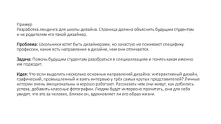 Пример
Разработка лендинга для школы дизайна. Страница должна объяснить будущим студентам
и их родителям кто такой дизайнер.
Проблема: Школьники хотят быть дизайнерами, но зачастую не понимают специфику
профессии, какие есть направления в дизайне, чем они отличаются.
Задача: Помочь будущим студентам разобраться в специализациях и понять какая именно
им подходит.
Идея: Что если выделить несколько основных направлений дизайна: интерактивный дизайн,
графический, промышленный и взять интервью у трёх самых крутых представителей? Личные
истории очень эмоциональны и хорошо работают. Рассказать чем они живут, как добились
успеха, добавить классные фотографии. Людям будет интересно прочитать, они для себя
увидят, что это за человек, близок он, вдохновляет ли его образ жизни.
 