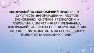 ІНФОРМАЦІЙНО-ЕКОНОМІЧНИЙ ПРОСТІР (ІЕП) –
СУКУПНІСТЬ ІНФОРМАЦІЙНИХ РЕСУРСІВ
ЕКОНОМІЧНОЇ СИСТЕМИ І ТЕХНОЛОГІЙ ЇХ
ОБРОБЛЕННЯ, ЗБЕРІГАННЯ ТА ПЕРЕДАВАННЯ,
ІНФОРМАЦІЙНИХ СИСТЕМ І ТЕЛЕКОМУНІКАЦІЙНИХ
МЕРЕЖ, ЯКІ ФУНКЦІОНУЮТЬ НА ОСНОВІ ЄДИНИХ
ПРИНЦИПІВ ТА ЗАГАЛЬНИХ ПРАВИЛ.
 