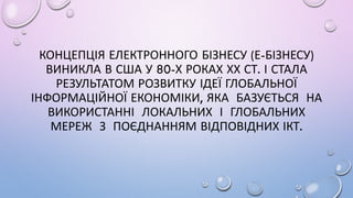 КОНЦЕПЦІЯ ЕЛЕКТРОННОГО БІЗНЕСУ (Е-БІЗНЕСУ)
ВИНИКЛА В США У 80-Х РОКАХ ХХ СТ. І СТАЛА
РЕЗУЛЬТАТОМ РОЗВИТКУ ІДЕЇ ГЛОБАЛЬНОЇ
ІНФОРМАЦІЙНОЇ ЕКОНОМІКИ, ЯКА БАЗУЄТЬСЯ НА
ВИКОРИСТАННІ ЛОКАЛЬНИХ І ГЛОБАЛЬНИХ
МЕРЕЖ З ПОЄДНАННЯМ ВІДПОВІДНИХ ІКТ.
 