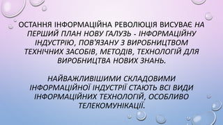 ОСТАННЯ ІНФОРМАЦІЙНА РЕВОЛЮЦІЯ ВИСУВАЄ НА
ПЕРШИЙ ПЛАН НОВУ ГАЛУЗЬ - ІНФОРМАЦІЙНУ
ІНДУСТРІЮ, ПОВ'ЯЗАНУ З ВИРОБНИЦТВОМ
ТЕХНІЧНИХ ЗАСОБІВ, МЕТОДІВ, ТЕХНОЛОГІЙ ДЛЯ
ВИРОБНИЦТВА НОВИХ ЗНАНЬ.
НАЙВАЖЛИВІШИМИ СКЛАДОВИМИ
ІНФОРМАЦІЙНОЇ ІНДУСТРІЇ СТАЮТЬ ВСІ ВИДИ
ІНФОРМАЦІЙНИХ ТЕХНОЛОГІЙ, ОСОБЛИВО
ТЕЛЕКОМУНІКАЦІЇ.
 