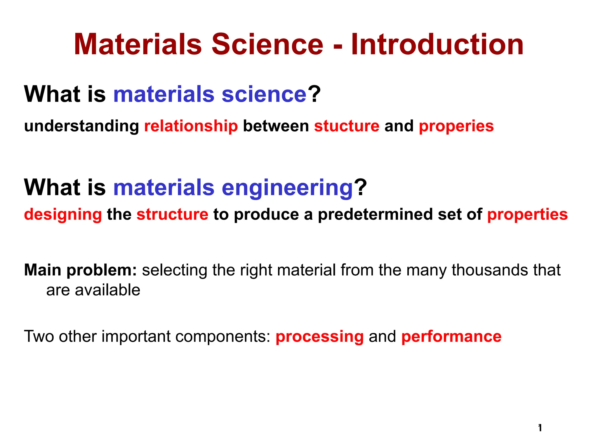 1
1
Materials Science - Introduction
What is materials science?
understanding relationship between stucture and properies
What is materials engineering?
designing the structure to produce a predetermined set of properties
Main problem: selecting the right material from the many thousands that
are available
Two other important components: processing and performance
 