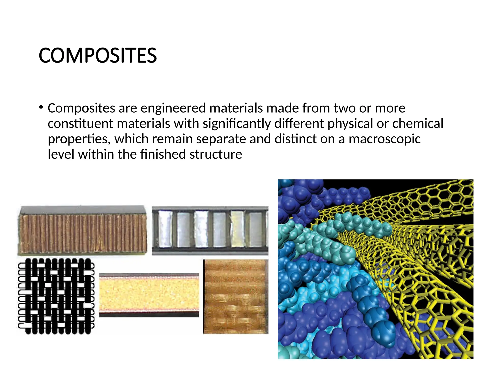 COMPOSITES
• Composites are engineered materials made from two or more
constituent materials with significantly different physical or chemical
properties, which remain separate and distinct on a macroscopic
level within the finished structure
 