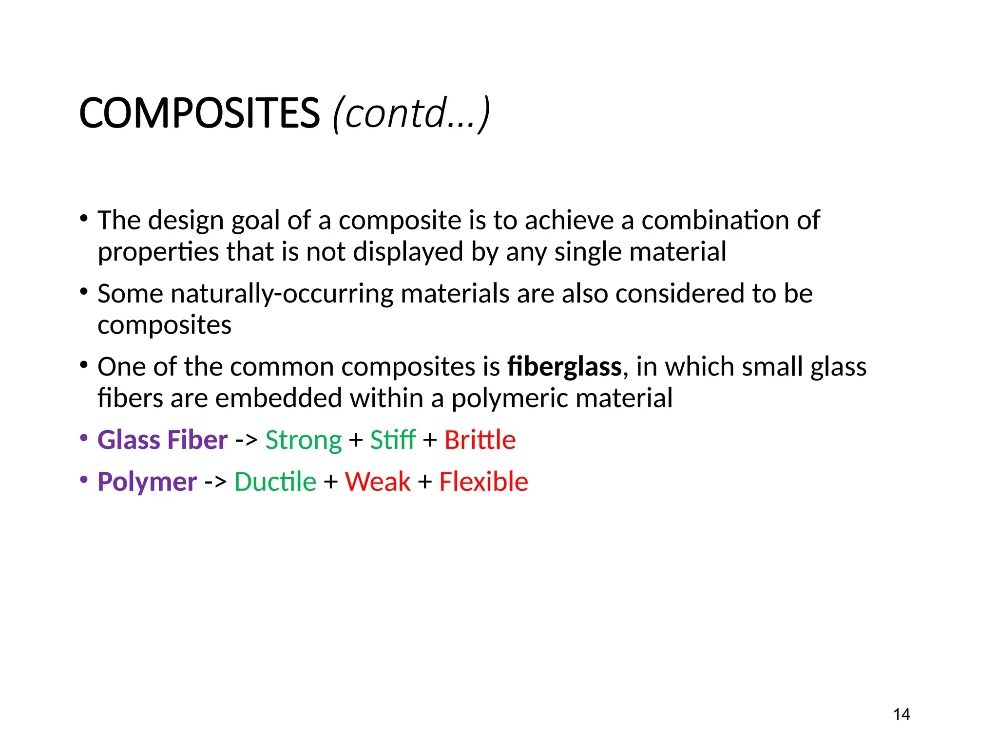 COMPOSITES (contd…)
• The design goal of a composite is to achieve a combination of
properties that is not displayed by any single material
• Some naturally-occurring materials are also considered to be
composites
• One of the common composites is fiberglass, in which small glass
fibers are embedded within a polymeric material
• Glass Fiber -> Strong + Stiff + Brittle
• Polymer -> Ductile + Weak + Flexible
14
 