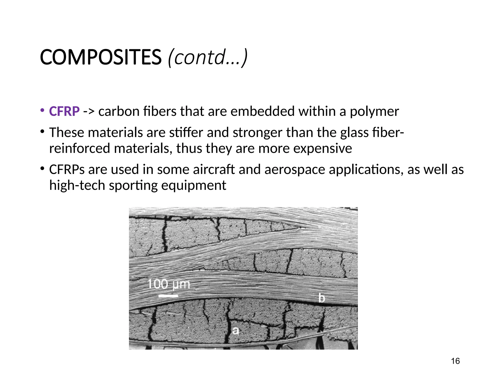 COMPOSITES (contd…)
• CFRP -> carbon fibers that are embedded within a polymer
• These materials are stiffer and stronger than the glass fiber-
reinforced materials, thus they are more expensive
• CFRPs are used in some aircraft and aerospace applications, as well as
high-tech sporting equipment
16
 