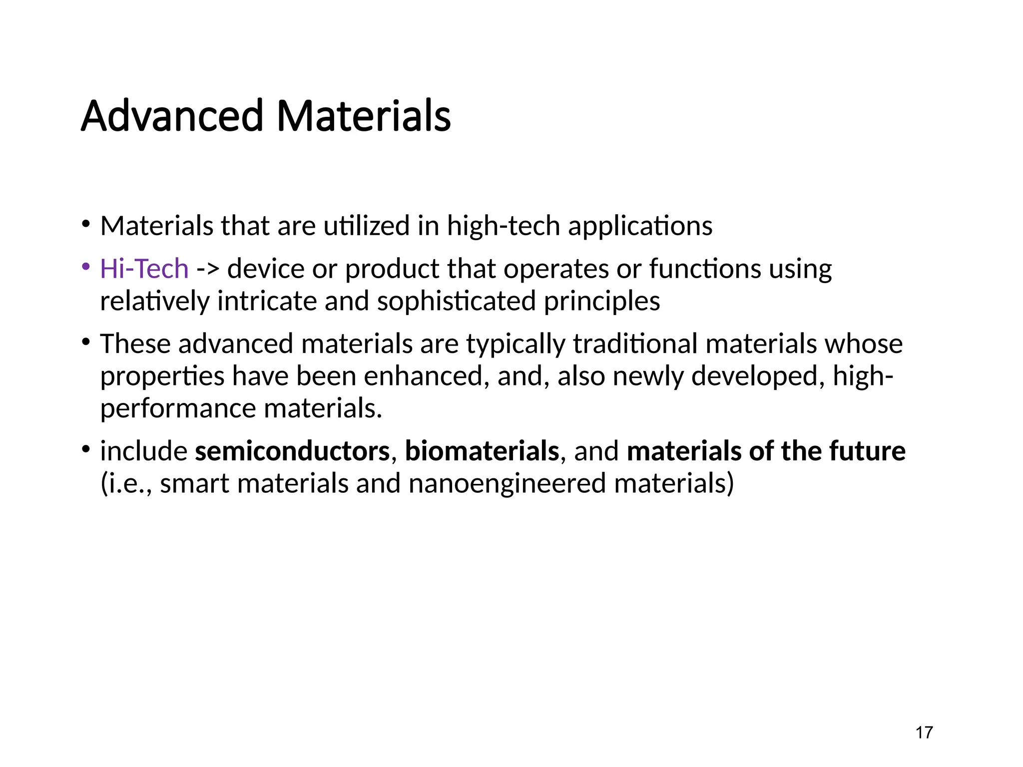 Advanced Materials
• Materials that are utilized in high-tech applications
• Hi-Tech -> device or product that operates or functions using
relatively intricate and sophisticated principles
• These advanced materials are typically traditional materials whose
properties have been enhanced, and, also newly developed, high-
performance materials.
• include semiconductors, biomaterials, and materials of the future
(i.e., smart materials and nanoengineered materials)
17
 
