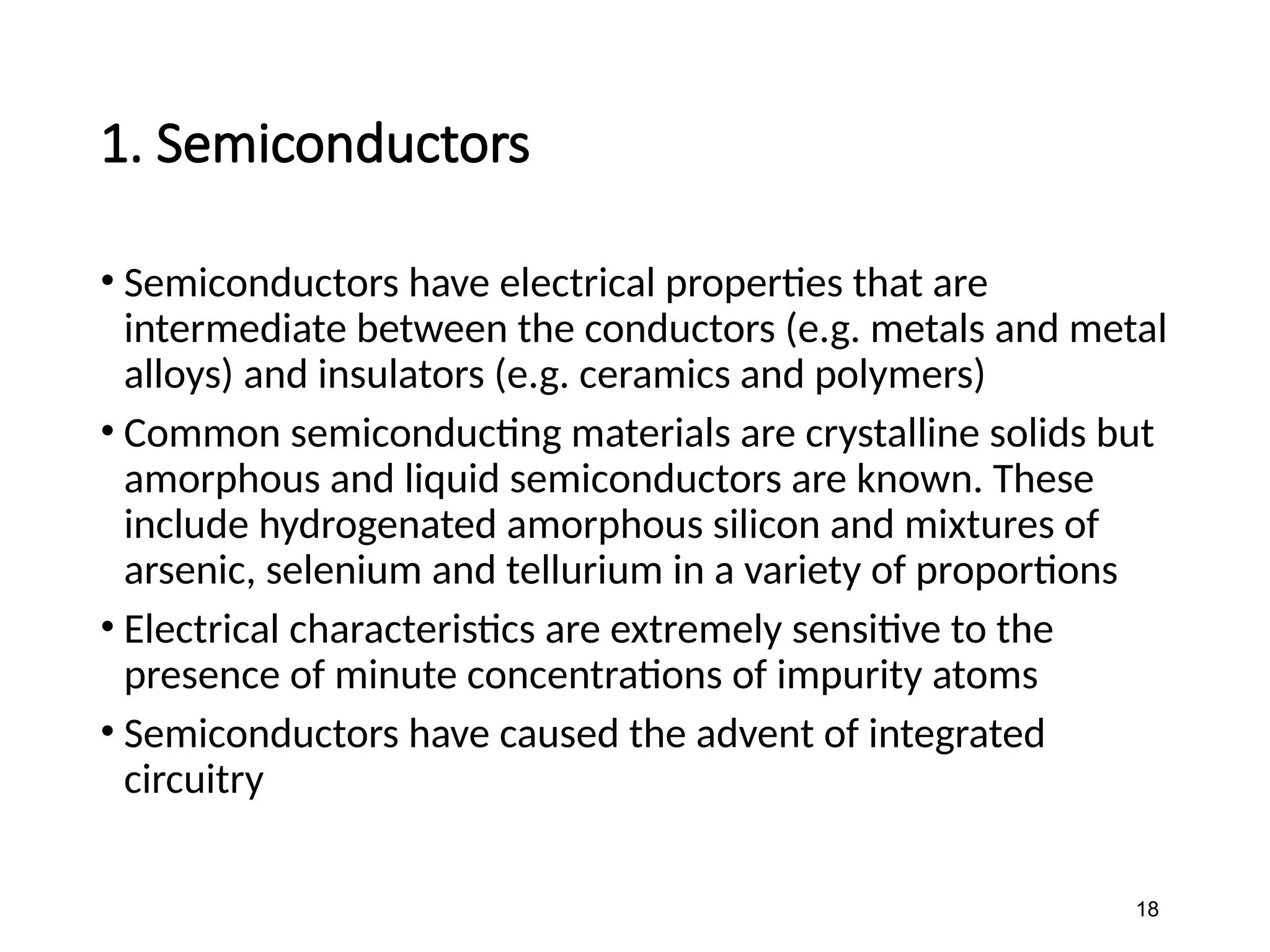 1. Semiconductors
• Semiconductors have electrical properties that are
intermediate between the conductors (e.g. metals and metal
alloys) and insulators (e.g. ceramics and polymers)
• Common semiconducting materials are crystalline solids but
amorphous and liquid semiconductors are known. These
include hydrogenated amorphous silicon and mixtures of
arsenic, selenium and tellurium in a variety of proportions
• Electrical characteristics are extremely sensitive to the
presence of minute concentrations of impurity atoms
• Semiconductors have caused the advent of integrated
circuitry
18
 