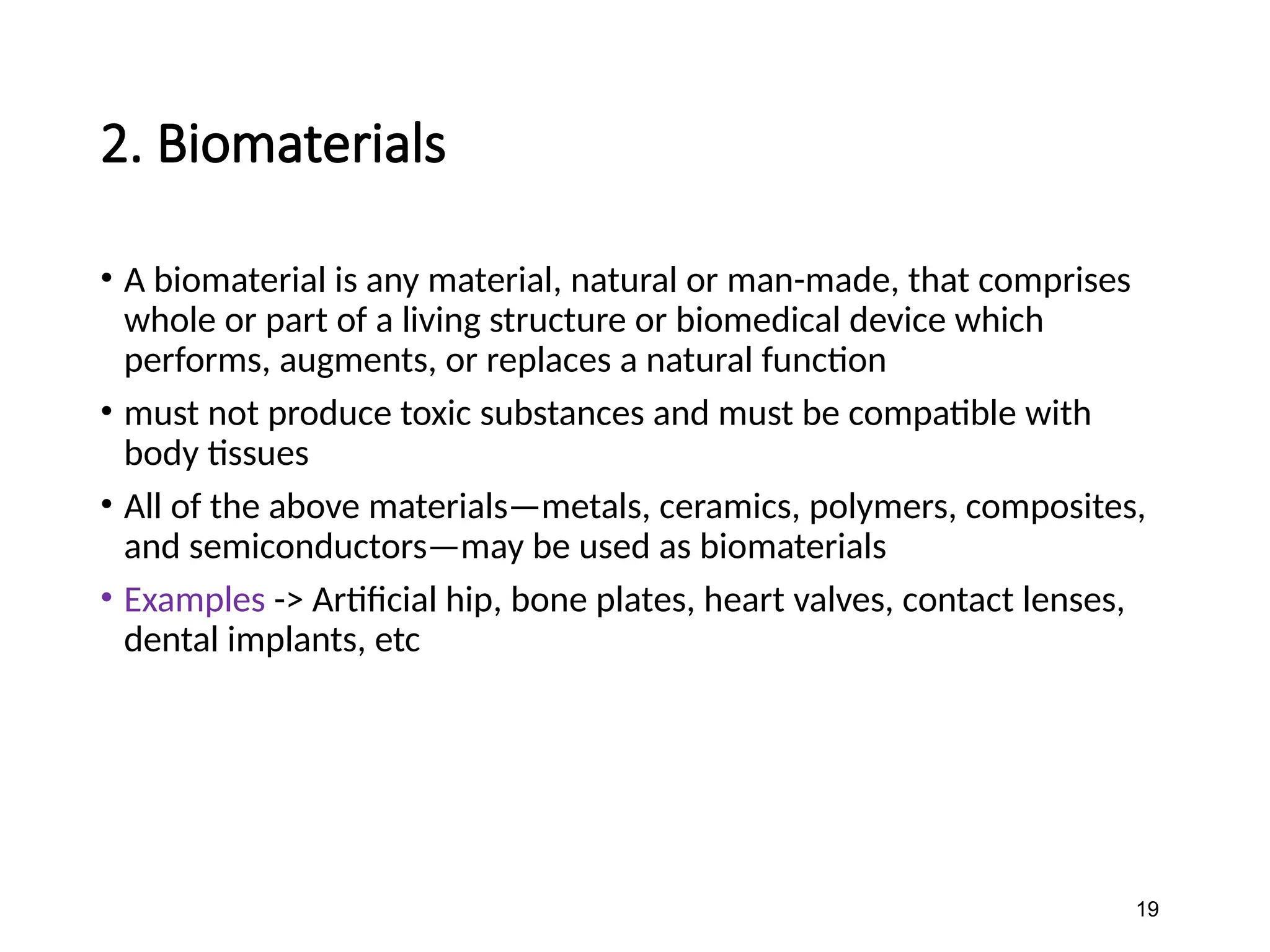 2. Biomaterials
• A biomaterial is any material, natural or man-made, that comprises
whole or part of a living structure or biomedical device which
performs, augments, or replaces a natural function
• must not produce toxic substances and must be compatible with
body tissues
• All of the above materials—metals, ceramics, polymers, composites,
and semiconductors—may be used as biomaterials
• Examples -> Artificial hip, bone plates, heart valves, contact lenses,
dental implants, etc
19
 