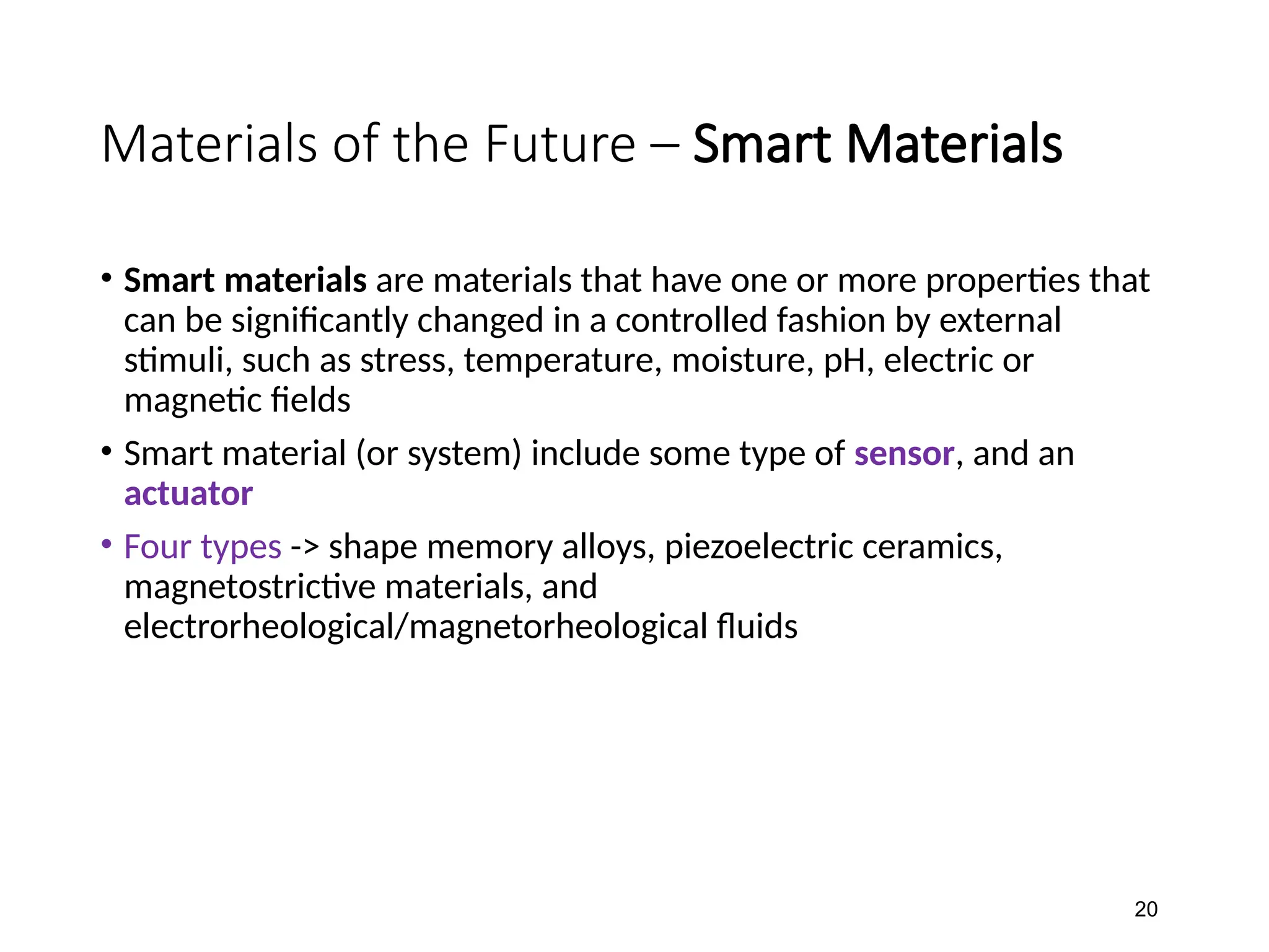 Materials of the Future – Smart Materials
• Smart materials are materials that have one or more properties that
can be significantly changed in a controlled fashion by external
stimuli, such as stress, temperature, moisture, pH, electric or
magnetic fields
• Smart material (or system) include some type of sensor, and an
actuator
• Four types -> shape memory alloys, piezoelectric ceramics,
magnetostrictive materials, and
electrorheological/magnetorheological fluids
20
 