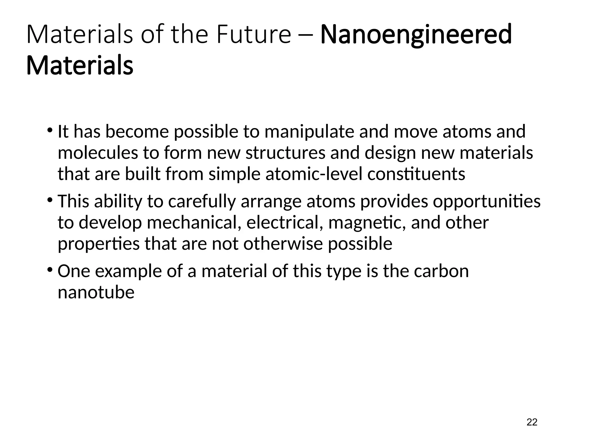 Materials of the Future – Nanoengineered
Materials
• It has become possible to manipulate and move atoms and
molecules to form new structures and design new materials
that are built from simple atomic-level constituents
• This ability to carefully arrange atoms provides opportunities
to develop mechanical, electrical, magnetic, and other
properties that are not otherwise possible
• One example of a material of this type is the carbon
nanotube
22
 