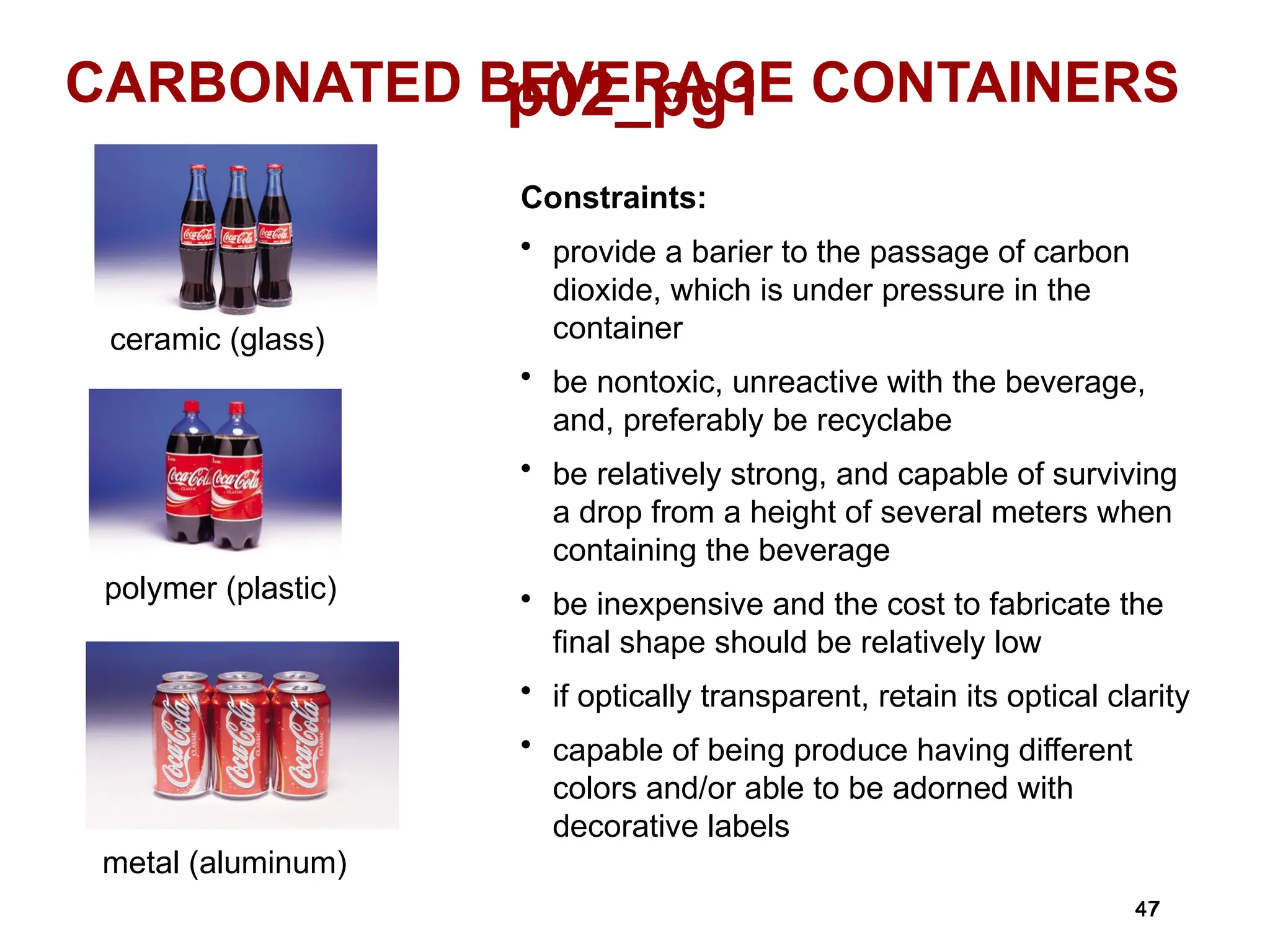 47
47
p02_pg1
CARBONATED BEVERAGE CONTAINERS
ceramic (glass)
polymer (plastic)
metal (aluminum)
Constraints:
• provide a barier to the passage of carbon
dioxide, which is under pressure in the
container
• be nontoxic, unreactive with the beverage,
and, preferably be recyclabe
• be relatively strong, and capable of surviving
a drop from a height of several meters when
containing the beverage
• be inexpensive and the cost to fabricate the
final shape should be relatively low
• if optically transparent, retain its optical clarity
• capable of being produce having different
colors and/or able to be adorned with
decorative labels
 