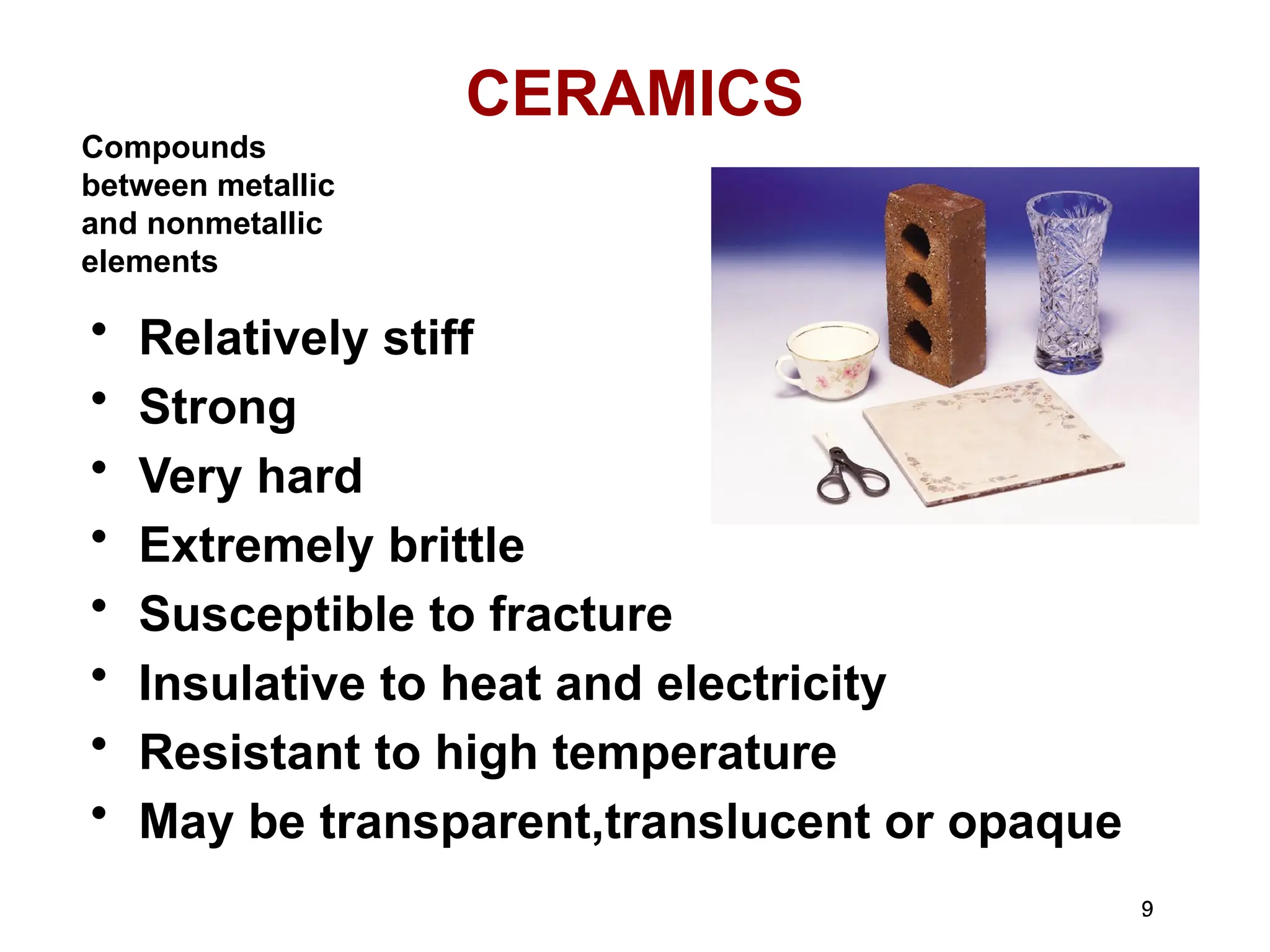 9
9
CERAMICS
• Relatively stiff
• Strong
• Very hard
• Extremely brittle
• Susceptible to fracture
• Insulative to heat and electricity
• Resistant to high temperature
• May be transparent,translucent or opaque
Compounds
between metallic
and nonmetallic
elements
 
