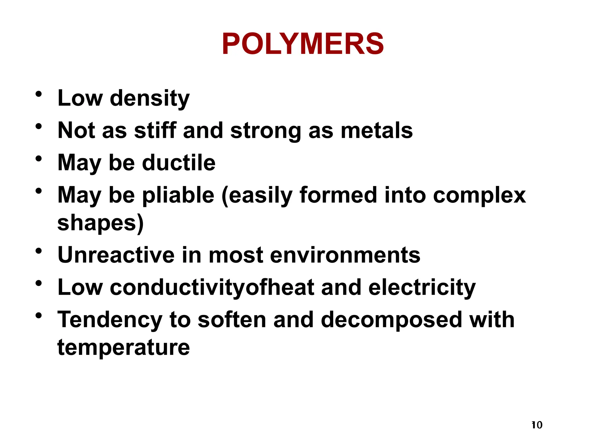10
10
POLYMERS
• Low density
• Not as stiff and strong as metals
• May be ductile
• May be pliable (easily formed into complex
shapes)
• Unreactive in most environments
• Low conductivityofheat and electricity
• Tendency to soften and decomposed with
temperature
 
