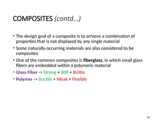 COMPOSITES (contd…)
• The design goal of a composite is to achieve a combination of
properties that is not displayed by any single material
• Some naturally-occurring materials are also considered to be
composites
• One of the common composites is fiberglass, in which small glass
fibers are embedded within a polymeric material
• Glass Fiber -> Strong + Stiff + Brittle
• Polymer -> Ductile + Weak + Flexible
14
 